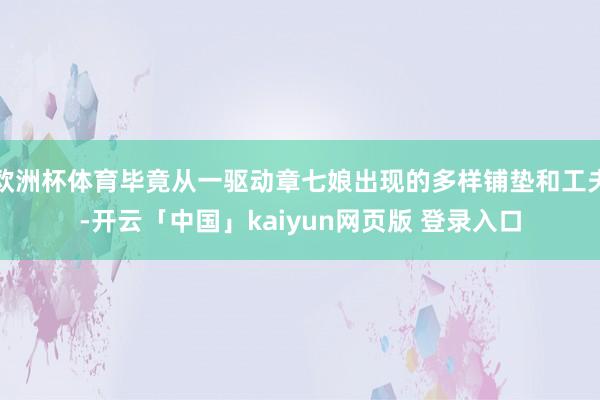 欧洲杯体育毕竟从一驱动章七娘出现的多样铺垫和工夫-开云「中国」kaiyun网页版 登录入口