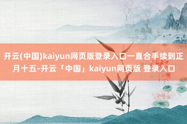 开云(中国)kaiyun网页版登录入口一直合手续到正月十五-开云「中国」kaiyun网页版 登录入口
