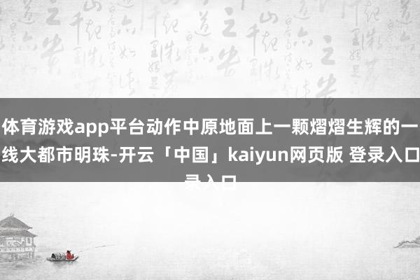 体育游戏app平台动作中原地面上一颗熠熠生辉的一线大都市明珠-开云「中国」kaiyun网页版 登录入口