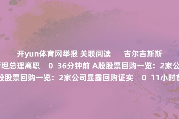 开yun体育网举报 关联阅读      吉尔吉斯斯坦总理离职吉尔吉斯斯坦总理离职    0  36分钟前 A股股票回购一览：2家公司显露回购证实A股股票回购一览：2家公司显露回购证实    0  11小时前 韩国宪法法院本日将举行总统标谤案会议韩国宪法法院本日将举行总统标谤案会议    17  11小时前 创业黑马：拟购买北京版信通期间有限公司100%股权 股票12月16日起复牌创业黑马：拟购买北