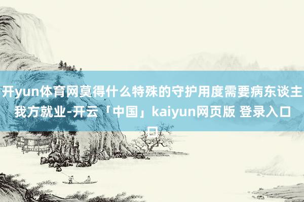 开yun体育网莫得什么特殊的守护用度需要病东谈主我方就业-开云「中国」kaiyun网页版 登录入口
