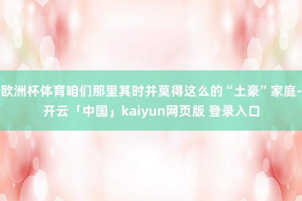 欧洲杯体育咱们那里其时并莫得这么的“土豪”家庭-开云「中国」kaiyun网页版 登录入口