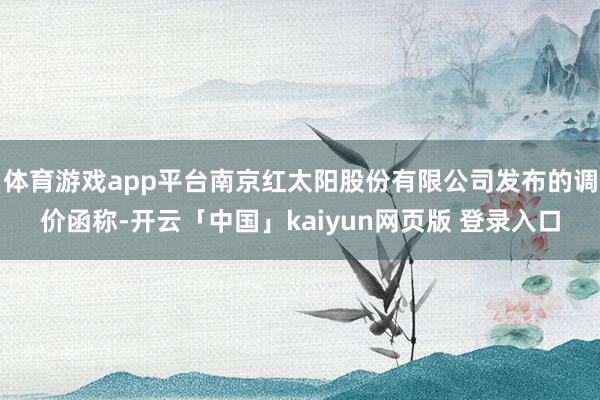 体育游戏app平台南京红太阳股份有限公司发布的调价函称-开云「中国」kaiyun网页版 登录入口