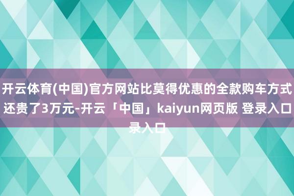 开云体育(中国)官方网站比莫得优惠的全款购车方式还贵了3万元-开云「中国」kaiyun网页版 登录入口