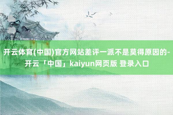 开云体育(中国)官方网站差评一派不是莫得原因的-开云「中国」kaiyun网页版 登录入口