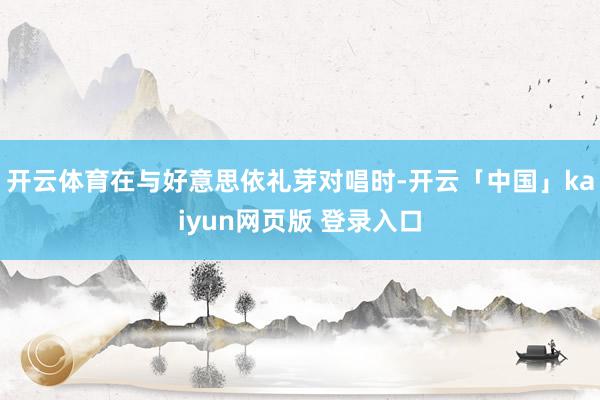 开云体育在与好意思依礼芽对唱时-开云「中国」kaiyun网页版 登录入口