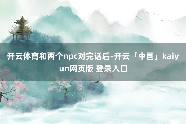 开云体育和两个npc对完话后-开云「中国」kaiyun网页版 登录入口