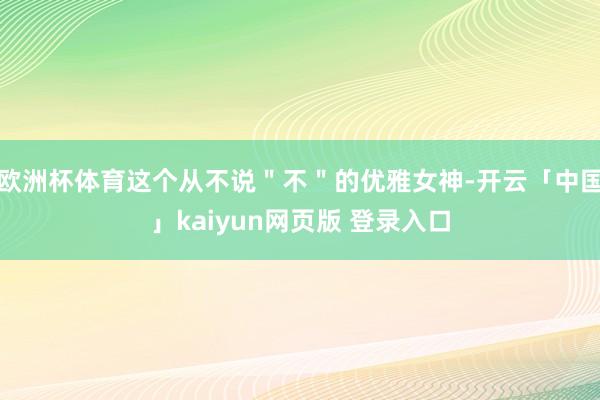 欧洲杯体育这个从不说＂不＂的优雅女神-开云「中国」kaiyun网页版 登录入口