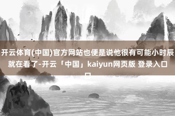 开云体育(中国)官方网站也便是说他很有可能小时辰就在看了-开云「中国」kaiyun网页版 登录入口