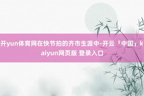 开yun体育网在快节拍的齐市生涯中-开云「中国」kaiyun网页版 登录入口