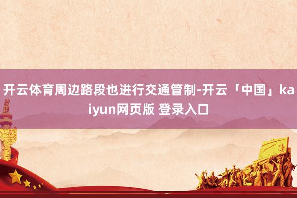 开云体育周边路段也进行交通管制-开云「中国」kaiyun网页版 登录入口