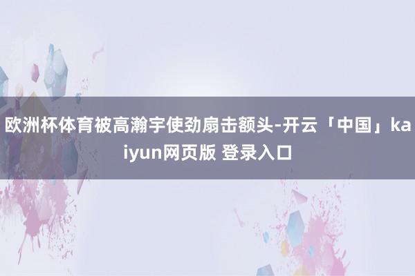 欧洲杯体育被高瀚宇使劲扇击额头-开云「中国」kaiyun网页版 登录入口