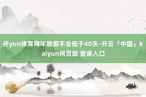 开yun体育网年放假不会低于40天-开云「中国」kaiyun网页版 登录入口