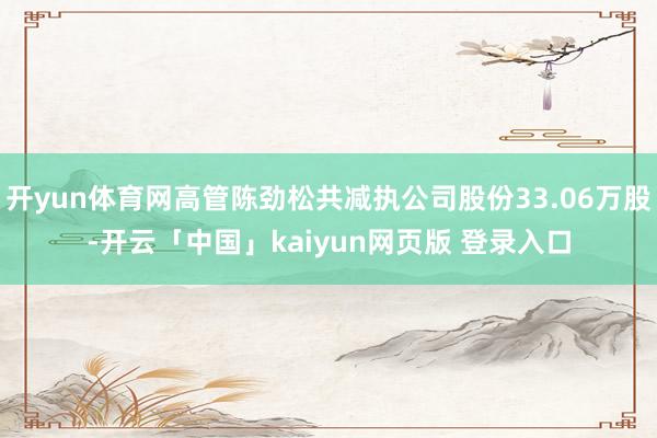 开yun体育网高管陈劲松共减执公司股份33.06万股-开云「中国」kaiyun网页版 登录入口