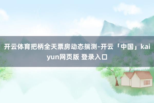 开云体育把柄全天票房动态揣测-开云「中国」kaiyun网页版 登录入口