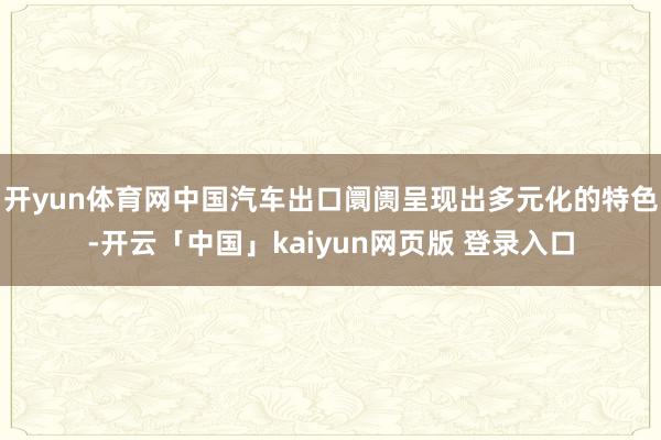 开yun体育网中国汽车出口阛阓呈现出多元化的特色-开云「中国」kaiyun网页版 登录入口