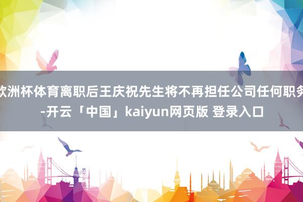 欧洲杯体育离职后王庆祝先生将不再担任公司任何职务-开云「中国」kaiyun网页版 登录入口