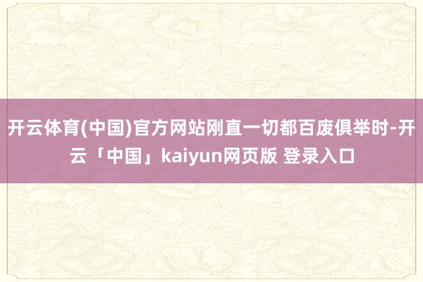 开云体育(中国)官方网站刚直一切都百废俱举时-开云「中国」kaiyun网页版 登录入口
