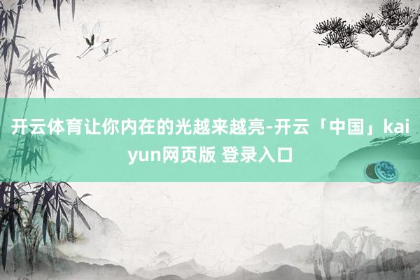 开云体育让你内在的光越来越亮-开云「中国」kaiyun网页版 登录入口