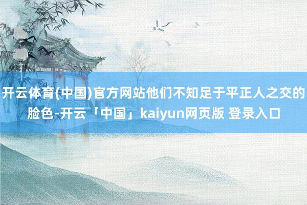 开云体育(中国)官方网站他们不知足于平正人之交的脸色-开云「中国」kaiyun网页版 登录入口