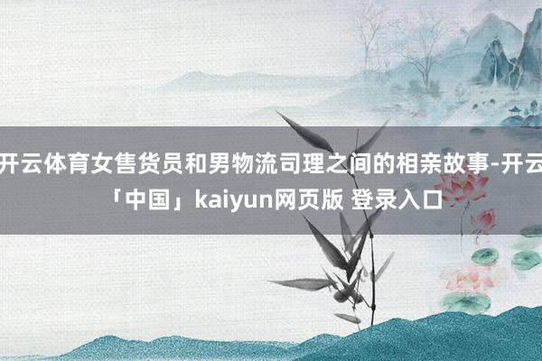 开云体育女售货员和男物流司理之间的相亲故事-开云「中国」kaiyun网页版 登录入口