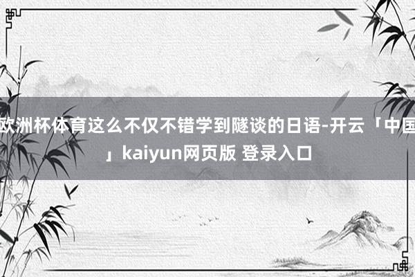 欧洲杯体育这么不仅不错学到隧谈的日语-开云「中国」kaiyun网页版 登录入口