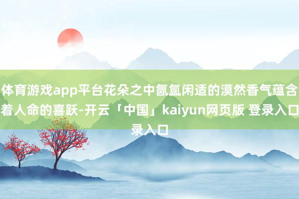 体育游戏app平台花朵之中氤氲闲适的漠然香气蕴含着人命的喜跃-开云「中国」kaiyun网页版 登录入口