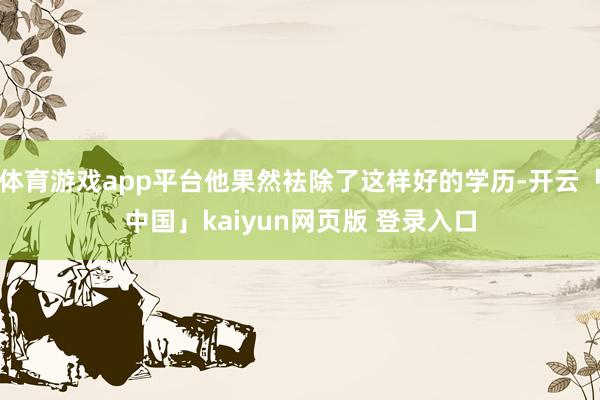 体育游戏app平台他果然袪除了这样好的学历-开云「中国」kaiyun网页版 登录入口