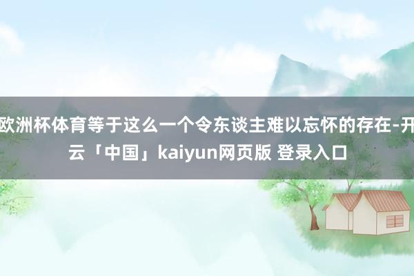欧洲杯体育等于这么一个令东谈主难以忘怀的存在-开云「中国」kaiyun网页版 登录入口