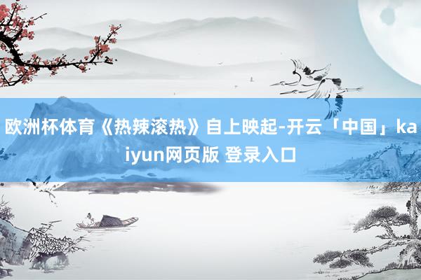 欧洲杯体育《热辣滚热》自上映起-开云「中国」kaiyun网页版 登录入口