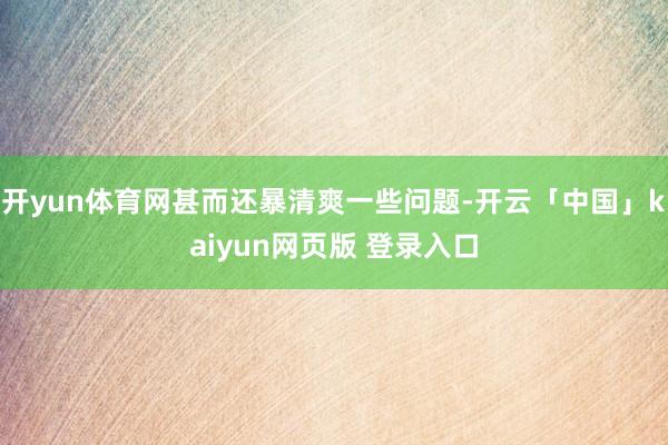 开yun体育网甚而还暴清爽一些问题-开云「中国」kaiyun网页版 登录入口