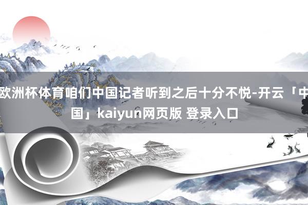 欧洲杯体育咱们中国记者听到之后十分不悦-开云「中国」kaiyun网页版 登录入口