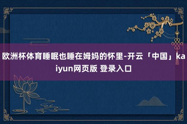 欧洲杯体育睡眠也睡在姆妈的怀里-开云「中国」kaiyun网页版 登录入口