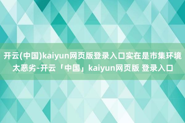 开云(中国)kaiyun网页版登录入口实在是市集环境太恶劣-开云「中国」kaiyun网页版 登录入口