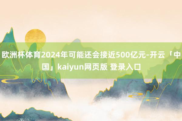 欧洲杯体育2024年可能还会接近500亿元-开云「中国」kaiyun网页版 登录入口