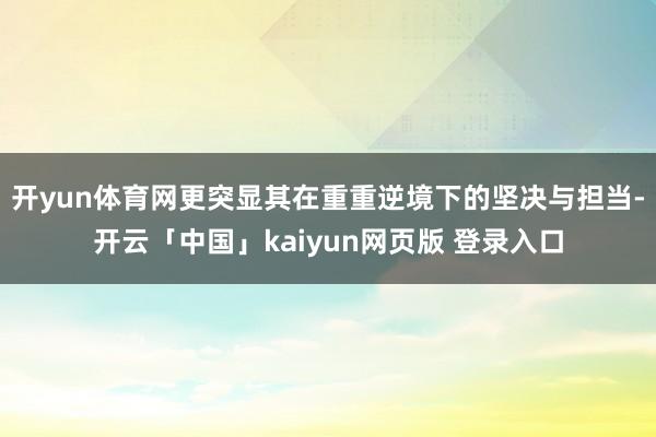 开yun体育网更突显其在重重逆境下的坚决与担当-开云「中国」kaiyun网页版 登录入口