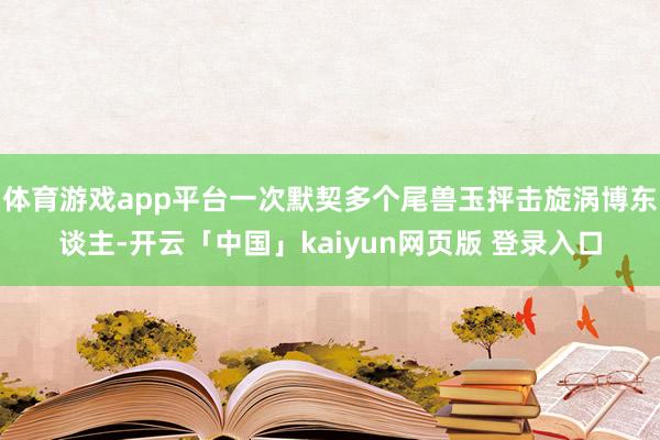 体育游戏app平台一次默契多个尾兽玉抨击旋涡博东谈主-开云「中国」kaiyun网页版 登录入口