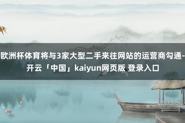 欧洲杯体育将与3家大型二手来往网站的运营商勾通-开云「中国」kaiyun网页版 登录入口