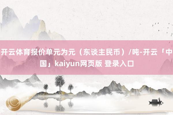 开云体育报价单元为元（东谈主民币）/吨-开云「中国」kaiyun网页版 登录入口