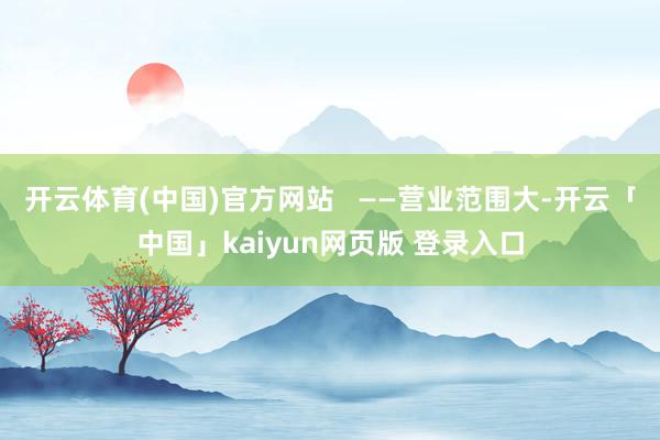 开云体育(中国)官方网站   ——营业范围大-开云「中国」kaiyun网页版 登录入口
