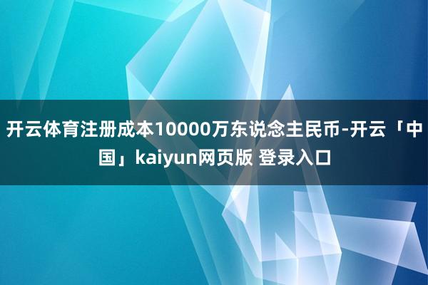 开云体育注册成本10000万东说念主民币-开云「中国」kaiyun网页版 登录入口