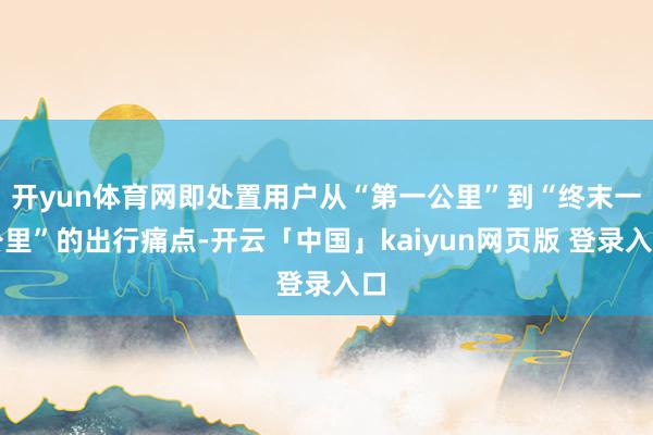 开yun体育网即处置用户从“第一公里”到“终末一公里”的出行痛点-开云「中国」kaiyun网页版 登录入口