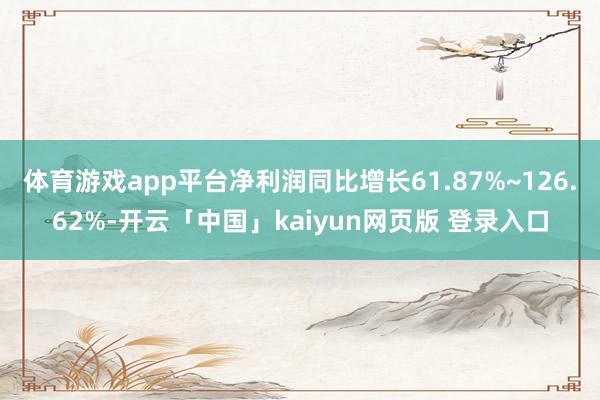 体育游戏app平台净利润同比增长61.87%~126.62%-开云「中国」kaiyun网页版 登录入口