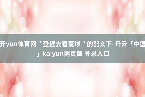 开yun体育网＂登程去看寰球＂的配文下-开云「中国」kaiyun网页版 登录入口