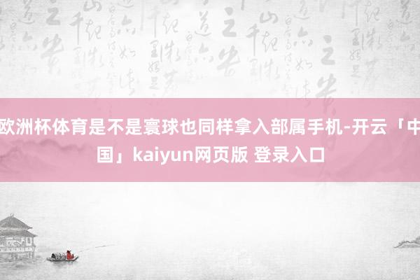 欧洲杯体育是不是寰球也同样拿入部属手机-开云「中国」kaiyun网页版 登录入口