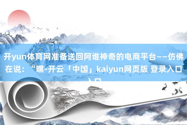 开yun体育网准备送回阿谁神奇的电商平台——仿佛在说：“嘿-开云「中国」kaiyun网页版 登录入口