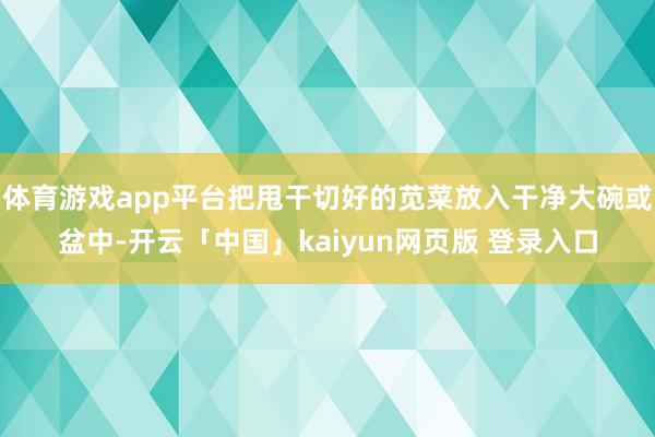 体育游戏app平台把甩干切好的苋菜放入干净大碗或盆中-开云「中国」kaiyun网页版 登录入口