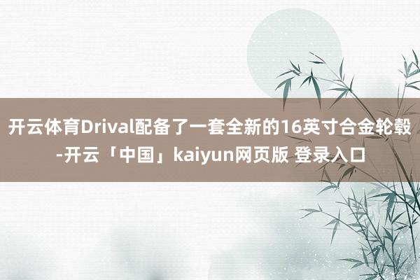 开云体育Drival配备了一套全新的16英寸合金轮毂-开云「中国」kaiyun网页版 登录入口