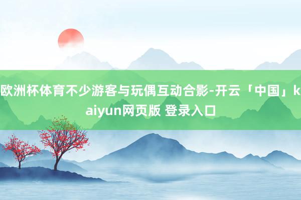欧洲杯体育不少游客与玩偶互动合影-开云「中国」kaiyun网页版 登录入口