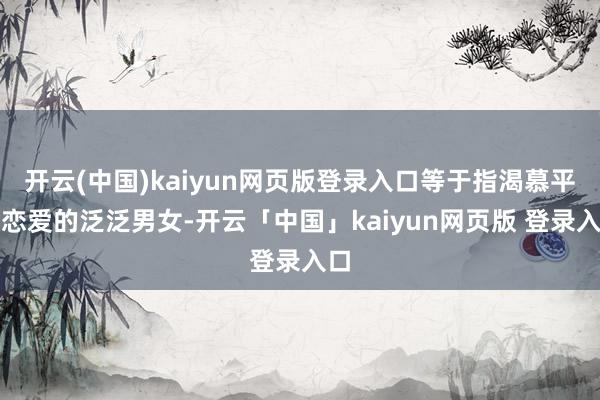开云(中国)kaiyun网页版登录入口等于指渴慕平素恋爱的泛泛男女-开云「中国」kaiyun网页版 登录入口